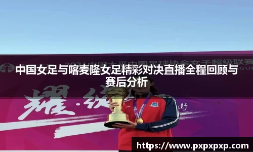 中国女足与喀麦隆女足精彩对决直播全程回顾与赛后分析
